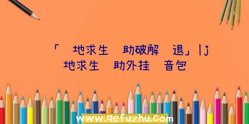 「绝地求生辅助破解闪退」|j绝地求生辅助外挂语音包